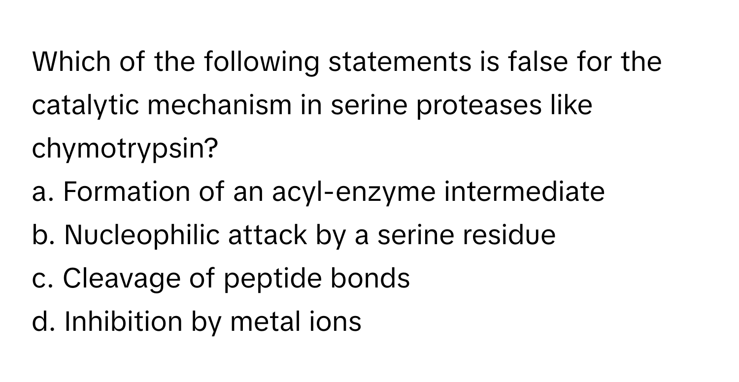 Which of the following statements is false for the catalytic mechanism in serine proteases like chymotrypsin?

a. Formation of an acyl-enzyme intermediate
b. Nucleophilic attack by a serine residue
c. Cleavage of peptide bonds
d. Inhibition by metal ions