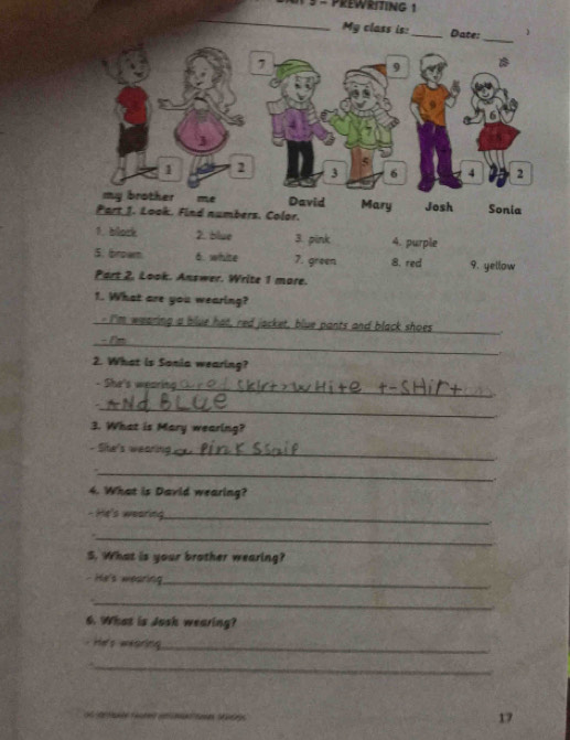 PREWRITING 1 
_ 
_ 
My class is:_ Date: ) 
7 
9
3
5
1 2 3 6 4 2
my brother me David Mary Josh 
Part 1. Look. Find numbers. Color. Sonia 
1. block 2. blue 3. pink 4. purple 
5. browm 6. white 7. green 8. red 9. yellow 
Part 2, Look. Answer. Write 1 more. 
1. What are you wearing? 
_ue hat, red jacket, blue pants and black shoes 
_ 
_ 
2. What is Sania wearing? 
- She's wearin 
_ 
_ 
3. What is Mary wearing? 
Ste's wears 
_ 
4. What is David wearing? 
- He's wearing_ 
_ 
S. What is your brother wearing? 
- He's mearing._ 
_ 
6. What is Josk wearing? 
He's wearing_ 
_ 
ae a ae e 
17