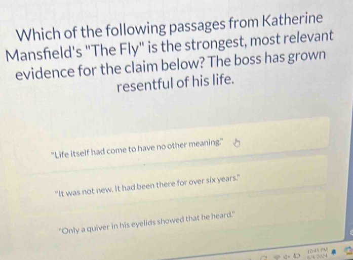 Which of the following passages from Katherine
Mansfield's "The Fly" is the strongest, most relevant
evidence for the claim below? The boss has grown
resentful of his life.
"Life itself had come to have no other meaning."
"It was not new. It had been there for over six years."
"Only a quiver in his eyelids showed that he heard."

U2024