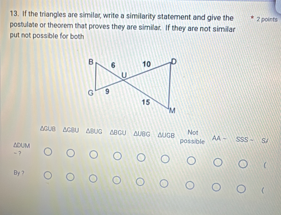 If the triangles are similar, write a similarity statement and give the 2 points
postulate or theorem that proves they are similar. If they are not similar
put not possible for both
△ GUB △ GBU △ BUG △ BGU △ UBG △ UGB Not
ADUM
possible AAsim SSSsim S/ 
- ?

By ?
(