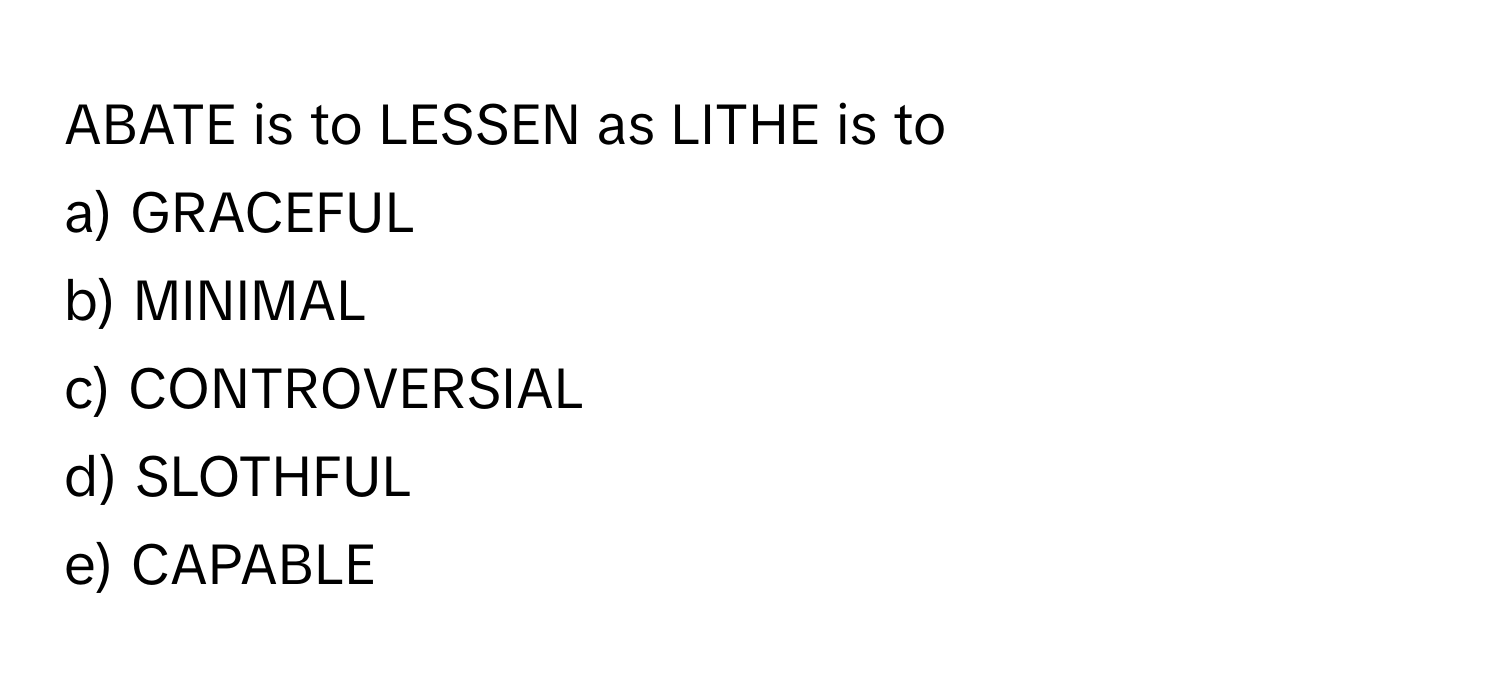 ABATE is to LESSEN as LITHE is to 
a) GRACEFUL
b) MINIMAL
c) CONTROVERSIAL
d) SLOTHFUL
e) CAPABLE