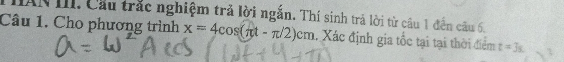 HAN III. Cầu trắc nghiệm trả lời ngắn. Thí sinh trả lời từ câu 1 đến câu 6. 
Câu 1. Cho phương trình x=4cos (π t-π /2)cm 1. Xác định gia tốc tại tại thời điểm t=3s. L