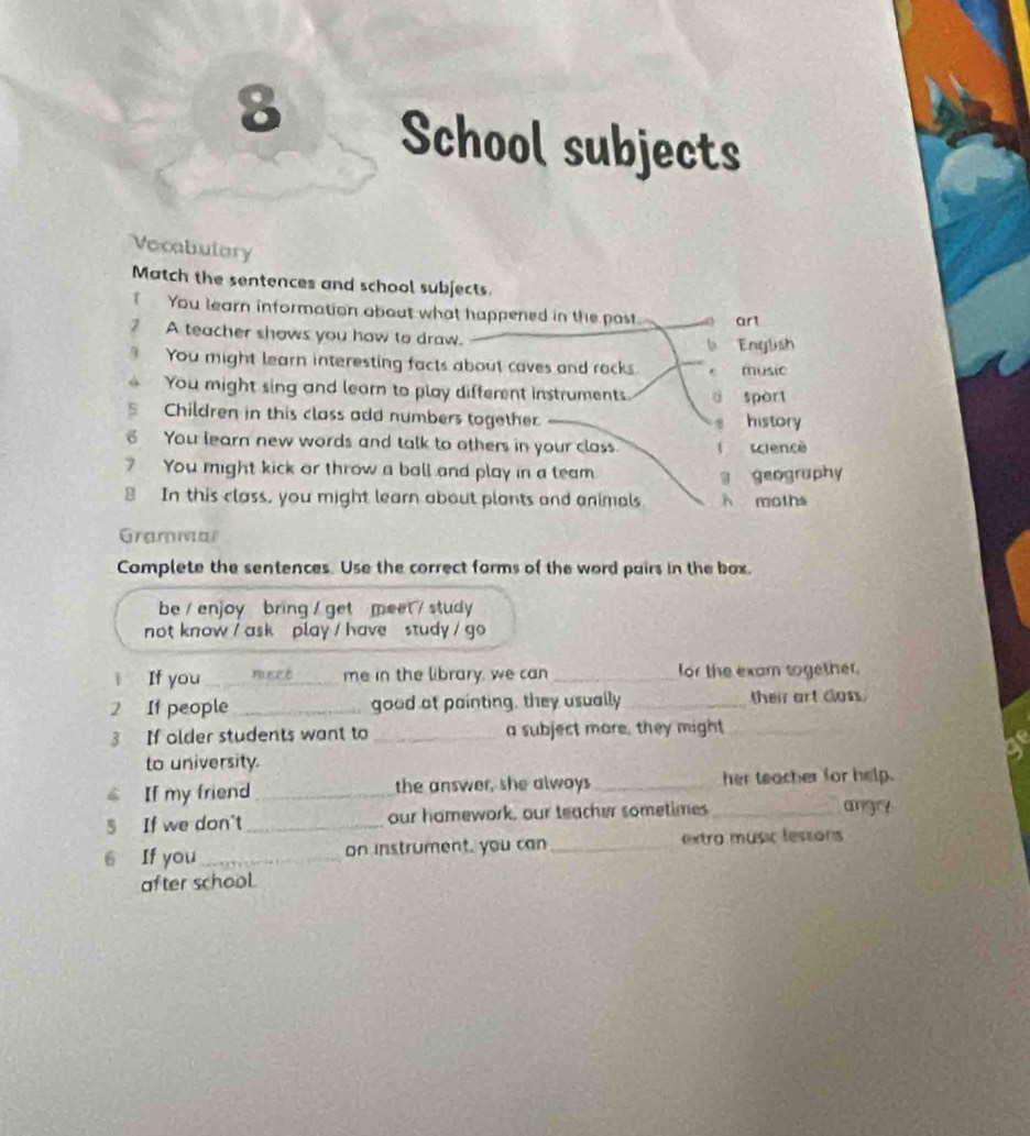 School subjects
Vecabulory
Match the sentences and school subjects.
You learn information about what happened in the past art
? A teacher shows you how to draw.
b Englush
7 You might learn interesting facts about caves and rocks e music
You might sing and learn to play different instruments. d sport
Children in this class add numbers together history
You learn new words and talk to others in your closs. ( science
? You might kick or throw a ball and play in a team
g geography
In this class, you might learn about plants and animals λ moths
Grammal
Complete the sentences. Use the correct forms of the word pairs in the box.
be / enjoy bring / get meet / study 
not know / ask play / have study / go 
ì If you _mect me in the library, we can _for the exam together.
2 If people _good at painting, they usually _their art doss.
3 If older students want to _a subject mare, they might
_
to university.
$ If my friend_ the answer, she alwoys _her teacher for help.
5 If we don't _our homework, our teacher sometimes_
ang
6 If you_ on instrument, you can_ extra music lessons
after school