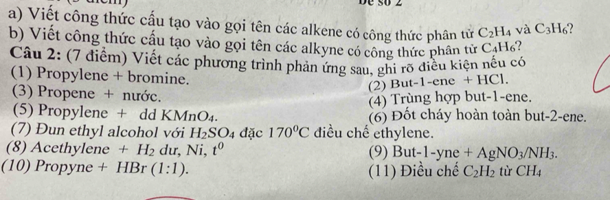 Dề số 2 
a) Viết công thức cấu tạo vào gọi tên các alkene có công thức phân tử C_2H_4 và C_3H_6
b) Viết công thức cấu tạo vào gọi tên các alkyne có công thức phân tử C_4H_6
Câu 2: (7 điểm) Viết các phương trình phản ứng sau, ghi rõ điều kiện nếu có 
(1) Propylene + bromine. 
(2) But -1 -ene+HC1
(3) Propene + nước. 
(4) Trùng hợp but -1 -ene. 
(5) Propylene + dd KMnO_4. (6) Đốt cháy hoàn toàn but -2 -ene. 
(7) Đun ethyl alcohol với H_2SO_4 đặc 170°C điều chế ethylene. 
(8) Acethylene +H_2 du, Ni, t^0 (9) But-1-yne+AgNO_3/NH_3. 
(10) Propyne + HBr (1:1). tù CH_4
(11) Điều chế C_2H_2