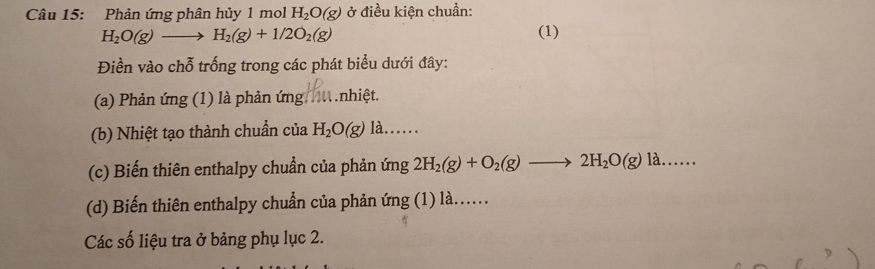 Phản ứng phân hủy 1 mol H_2O(g) ở điều kiện chuẩn:
H_2O(g)to H_2(g)+1/2O_2(g) (1) 
Điền vào chỗ trống trong các phát biểu dưới đây: 
(a) Phản ứng (1) là phản ứng M.nhiệt. 
(b) Nhiệt tạo thành chuẩn của H_2O(g)1lambda . .. 
(c) Biến thiên enthalpy chuẩn của phản ứng 2H_2(g)+O_2(g)to 2H_2O(g)l)...... 
(d) Biến thiên enthalpy chuẩn của phản ứng (1) là...... 
Các số liệu tra ở bảng phụ lục 2.