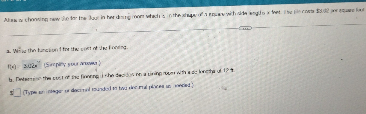 Alisa is choosing new tile for the floor in her dining room which is in the shape of a square with side lengths x feet. The tile costs $3.02 per square foot
a. Write the function f for the cost of the flooring.
f(x)=3.02x^2 (Simplify your answer.) 
b. Determine the cost of the flooring if she decides on a dining room with side lengths of 12 ft.
$□ (Type an integer or decimal rounded to two decimal places as needed.)