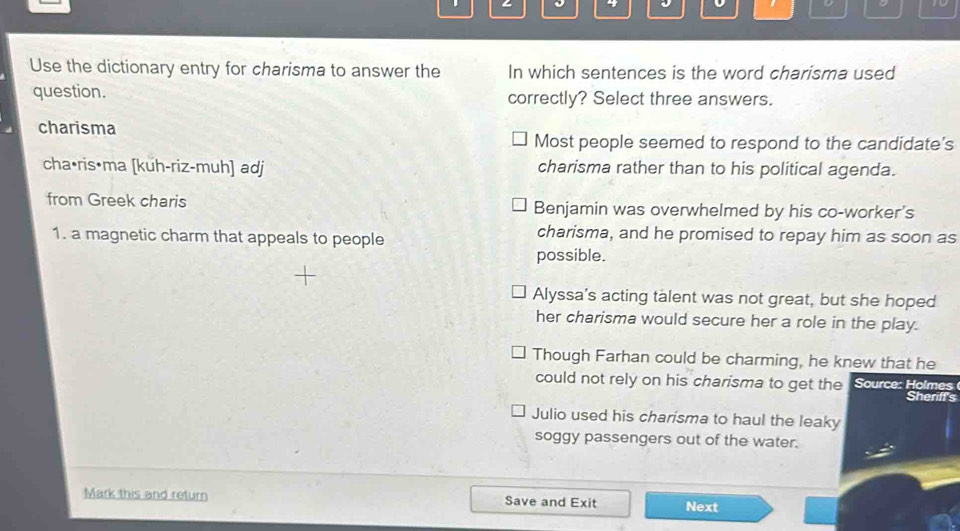 1
7
Use the dictionary entry for charisma to answer the In which sentences is the word charisma used
question. correctly? Select three answers.
charisma
Most people seemed to respond to the candidate's
cha•ris•ma [kuh-riz-muh] adj charisma rather than to his political agenda.
from Greek charis Benjamin was overwhelmed by his co-worker's
1. a magnetic charm that appeals to people
charisma, and he promised to repay him as soon as
possible.
Alyssa's acting talent was not great, but she hoped
her charisma would secure her a role in the play.
Though Farhan could be charming, he knew that he
could not rely on his charisma to get the Source: Holmes
Sheriff's
Julio used his charisma to haul the leaky
soggy passengers out of the water.
Mark this and return Save and Exit Next