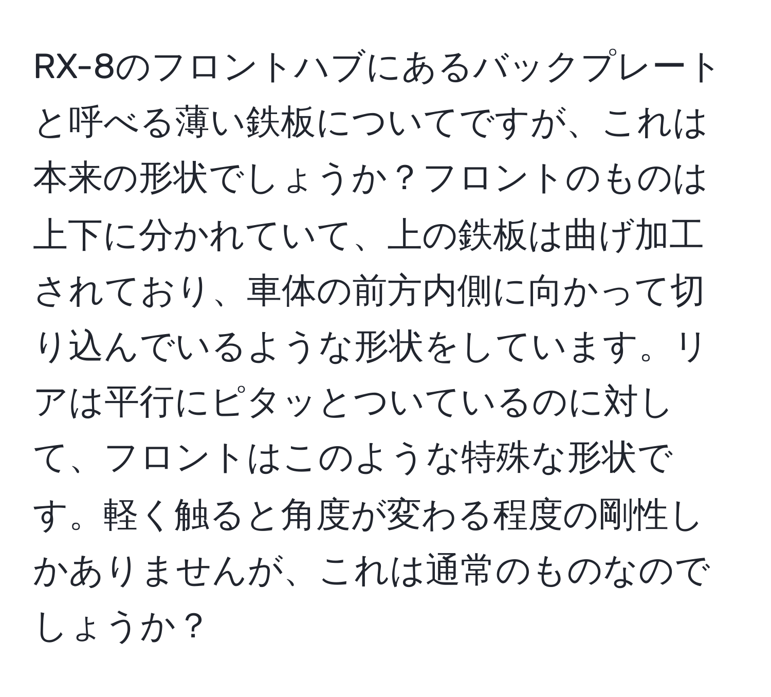 RX-8のフロントハブにあるバックプレートと呼べる薄い鉄板についてですが、これは本来の形状でしょうか？フロントのものは上下に分かれていて、上の鉄板は曲げ加工されており、車体の前方内側に向かって切り込んでいるような形状をしています。リアは平行にピタッとついているのに対して、フロントはこのような特殊な形状です。軽く触ると角度が変わる程度の剛性しかありませんが、これは通常のものなのでしょうか？