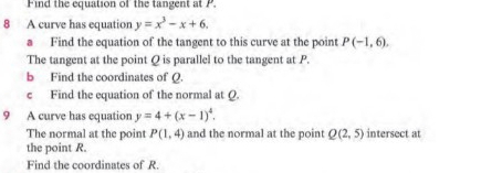 Find the equation of' the tangent at P. 
8 A curve has equation y=x^3-x+6. 
a Find the equation of the tangent to this curve at the point P(-1,6). 
The tangent at the point Q is parallel to the tangent at P. 
b Find the coordinates of Q. 
c Find the equation of the normal at Q. 
9 A curve has equation y=4+(x-1)^4. 
The normal at the point P(1,4) and the normal at the point Q(2,5) intersect at 
the point R. 
Find the coordinates of R.