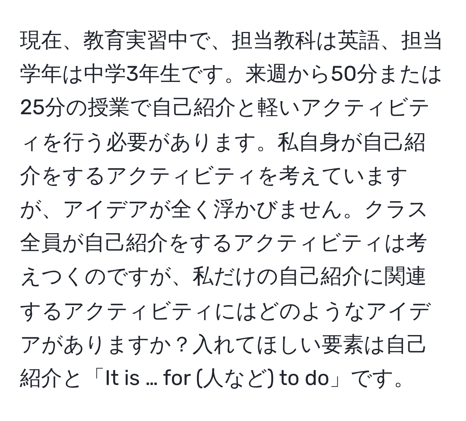 現在、教育実習中で、担当教科は英語、担当学年は中学3年生です。来週から50分または25分の授業で自己紹介と軽いアクティビティを行う必要があります。私自身が自己紹介をするアクティビティを考えていますが、アイデアが全く浮かびません。クラス全員が自己紹介をするアクティビティは考えつくのですが、私だけの自己紹介に関連するアクティビティにはどのようなアイデアがありますか？入れてほしい要素は自己紹介と「It is … for (人など) to do」です。