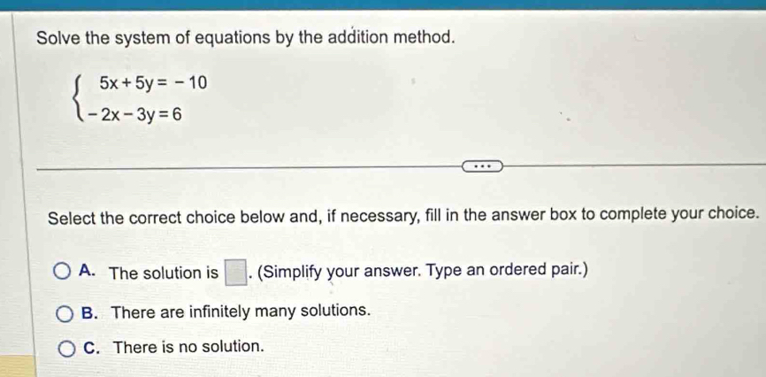 Solve the system of equations by the addition method.
beginarrayl 5x+5y=-10 -2x-3y=6endarray.
Select the correct choice below and, if necessary, fill in the answer box to complete your choice.
A. The solution is □ . (Simplify your answer. Type an ordered pair.)
B. There are infinitely many solutions.
C. There is no solution.