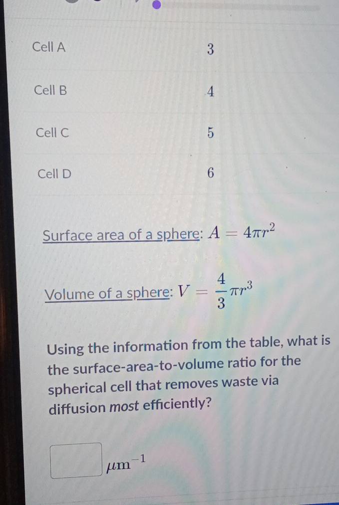 Cell A
3
Cell B
4
Cell C 5
Cell D 6
Surface area of a sphere: A=4π r^2
Volume of a sphere: V= 4/3 π r^3
Using the information from the table, what is 
the surface-area-to-volume ratio for the 
spherical cell that removes waste via 
diffusion most efficiently?
□ mu m^(-1)