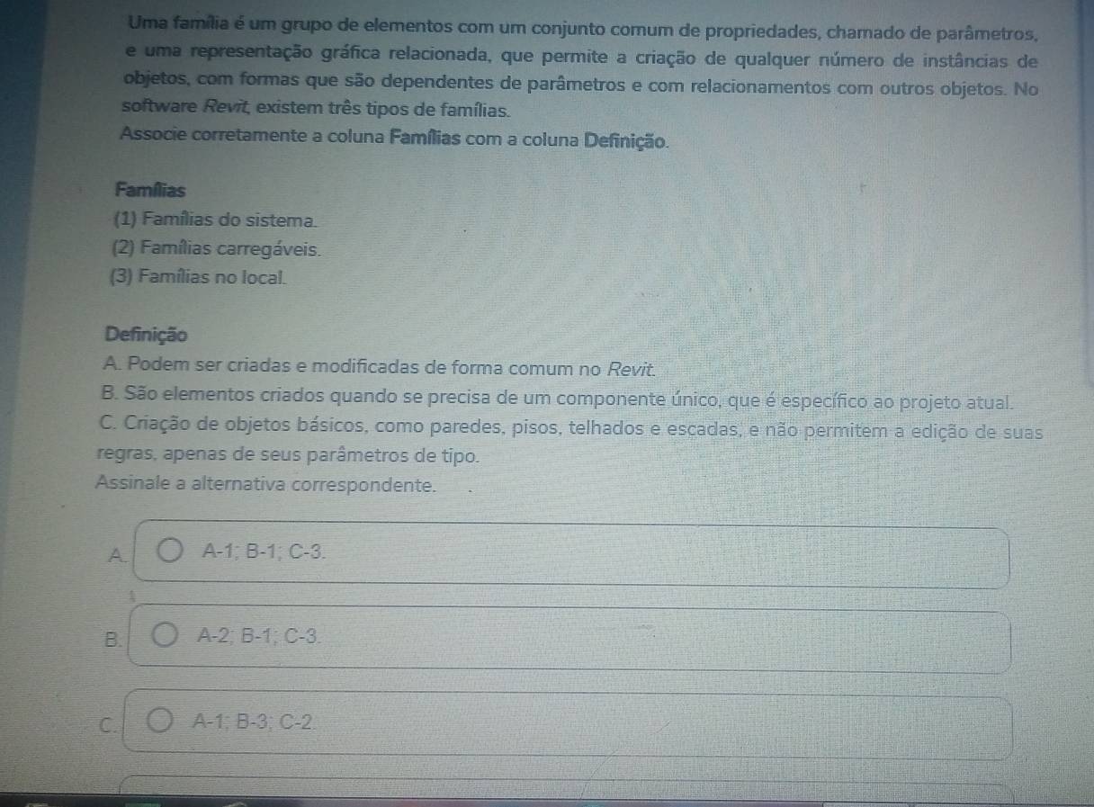 Uma família é um grupo de elementos com um conjunto comum de propriedades, chamado de parâmetros,
e uma representação gráfica relacionada, que permite a criação de qualquer número de instâncias de
objetos, com formas que são dependentes de parâmetros e com relacionamentos com outros objetos. No
software Revit, existem três tipos de famílias.
Associe corretamente a coluna Famílias com a coluna Definição.
Famílias
(1) Famílias do sistema.
(2) Famílias carregáveis.
(3) Famílias no local.
Definição
A. Podem ser criadas e modificadas de forma comum no Revit.
B. São elementos criados quando se precisa de um componente único, que é específico ao projeto atual.
C. Criação de objetos básicos, como paredes, pisos, telhados e escadas, e não permitem a edição de suas
regras, apenas de seus parâmetros de tipo.
Assinale a alternativa correspondente.
A. A -1; B -1; C-3.
4
B. A -2; B-1; C-3.
C. A-1; B-3; C-2.