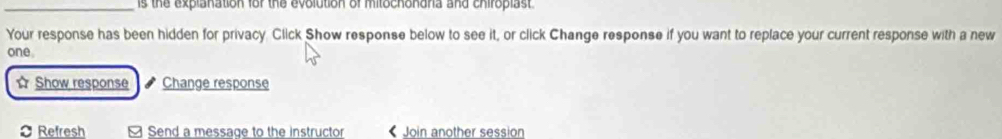 is the explanation for the evolution of mitochondria and chiroplast. 
Your response has been hidden for privacy. Click Show response below to see it, or click Change response if you want to replace your current response with a new 
one. 
Show response Change response 
Refresh Send a message to the instructor < Join another session