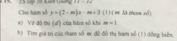 TS lợp 10 Kiên Gháng 11 - 12 
Cho hàm số y=(2-m)x-m+3 (1) ( m là tham số). 
a) Vẽ đồ thị (ơ) của hàm số khi m=1. 
b) Tim giá trị của tham số m đề đồ thị hám số (1) đồng biến.