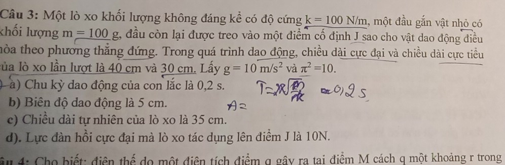 Một lò xo khối lượng không đáng kể có độ cứng k=100N/m , một đầu gắn vật nhỏ có 
khối lượng m_ =100g 1, đầu còn lại được treo vào một điểm cố định J sao cho vật dao động điều 
thòa theo phương thắng đứng. Trong quá trình dao động, chiều dài cực đại và chiều dài cực tiểu 
lủa lò xo lần lượt là 40 cm và 30 cm. Lấy g=10m/s^2 và π^2=10. 
( à) Chu kỳ dao động của con lắc là 0,2 s. 
b) Biên độ dao động là 5 cm. 
c) Chiều dài tự nhiên của lò xo là 35 cm. 
d). Lực đàn hồi cực đại mà lò xo tác dụng lên điểm J là 10N. 
âu 4: Cho biết: điện thể do một điện tích điểm q gây ra tai điểm M cách q một khoảng r trong