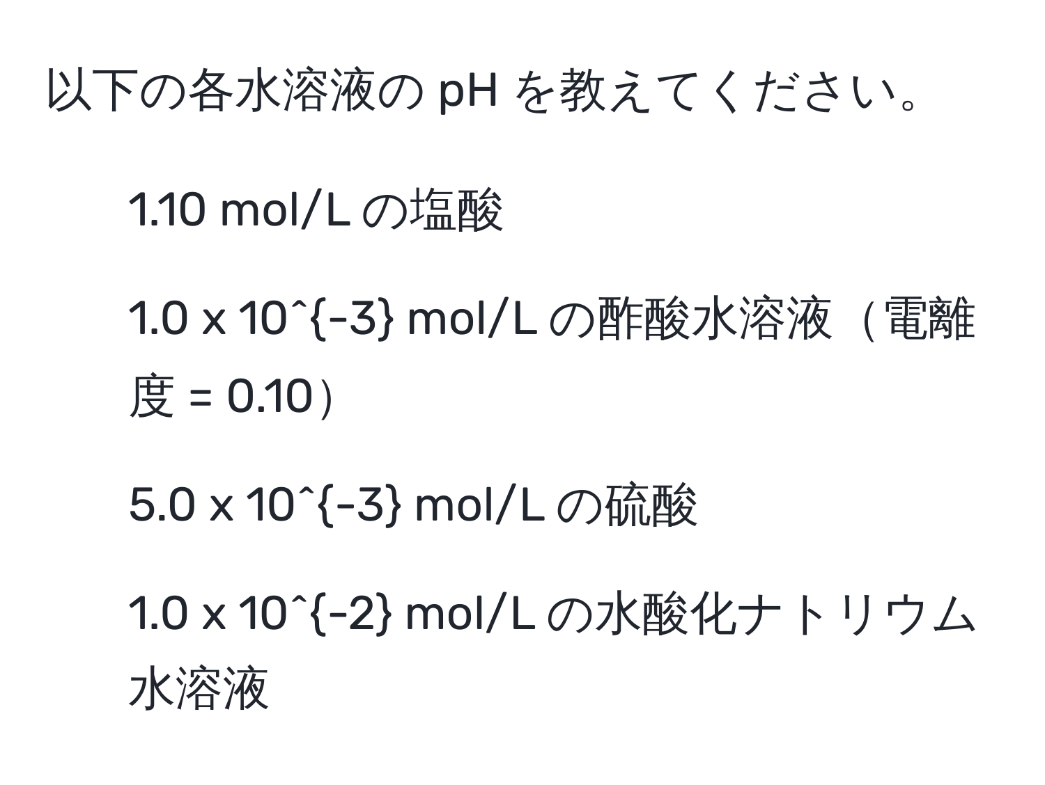 以下の各水溶液の pH を教えてください。  
1. 1.10 mol/L の塩酸  
2. 1.0 x 10^(-3) mol/L の酢酸水溶液電離度 = 0.10  
3. 5.0 x 10^(-3) mol/L の硫酸  
4. 1.0 x 10^(-2) mol/L の水酸化ナトリウム水溶液