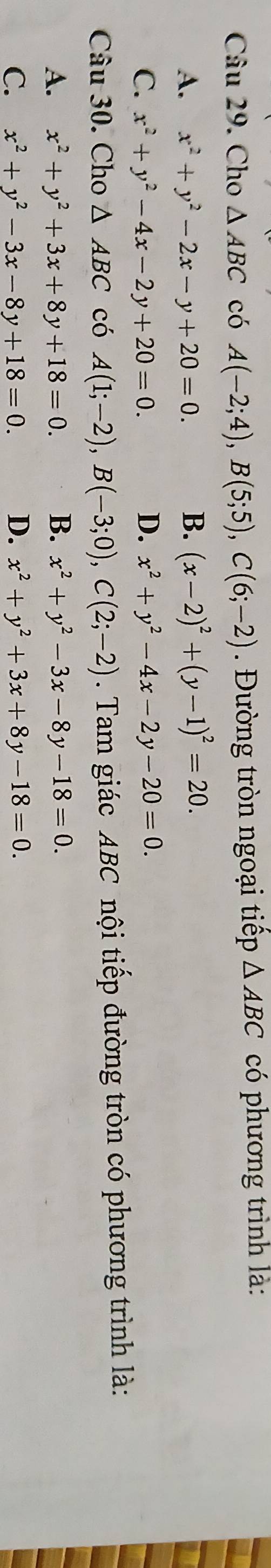 Cho △ ABC có A(-2;4), B(5;5), C(6;-2) Đường tròn ngoại tiếp △ ABC có phương trình là:
A. x^2+y^2-2x-y+20=0. B. (x-2)^2+(y-1)^2=20.
C. x^2+y^2-4x-2y+20=0. D. x^2+y^2-4x-2y-20=0. 
Câu 30. Cho △ ABC có A(1;-2), B(-3;0), C(2;-2). Tam giác ABC nội tiếp đường tròn có phương trình là:
A. x^2+y^2+3x+8y+18=0. B. x^2+y^2-3x-8y-18=0.
C. x^2+y^2-3x-8y+18=0. D. x^2+y^2+3x+8y-18=0.