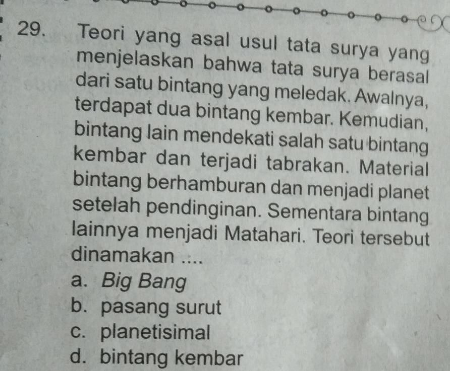 Teori yang asal usul tata surya yang
menjelaskan bahwa tata surya berasal
dari satu bintang yang meledak. Awalnya,
terdapat dua bintang kembar. Kemudian,
bintang lain mendekati salah satu bintang
kembar dan terjadi tabrakan. Material
bintang berhamburan dan menjadi planet
setelah pendinginan. Sementara bintang
lainnya menjadi Matahari. Teori tersebut
dinamakan ....
a. Big Bang
b. pasang surut
c. planetisimal
d. bintang kembar