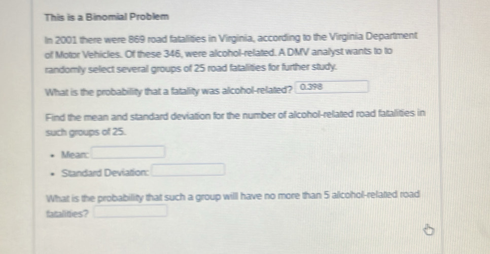 This is a Binomial Problem 
In 2001 there were 869 road fatalities in Virginia, according to the Virginia Department 
of Motor Vehicles. Of these 346, were alcohol-related. A DMV analyst wants to to 
randomly select several groups of 25 road fatalities for further study. 
What is the probability that a fatality was alcohol-related? 0.398
Find the mean and standard deviation for the number of alcohol-related road fatalities in 
such groups of 25. 
Meanc 
Standard Deviation: 
What is the probability that such a group will have no more than 5 alcohol-related road 
fatalities?