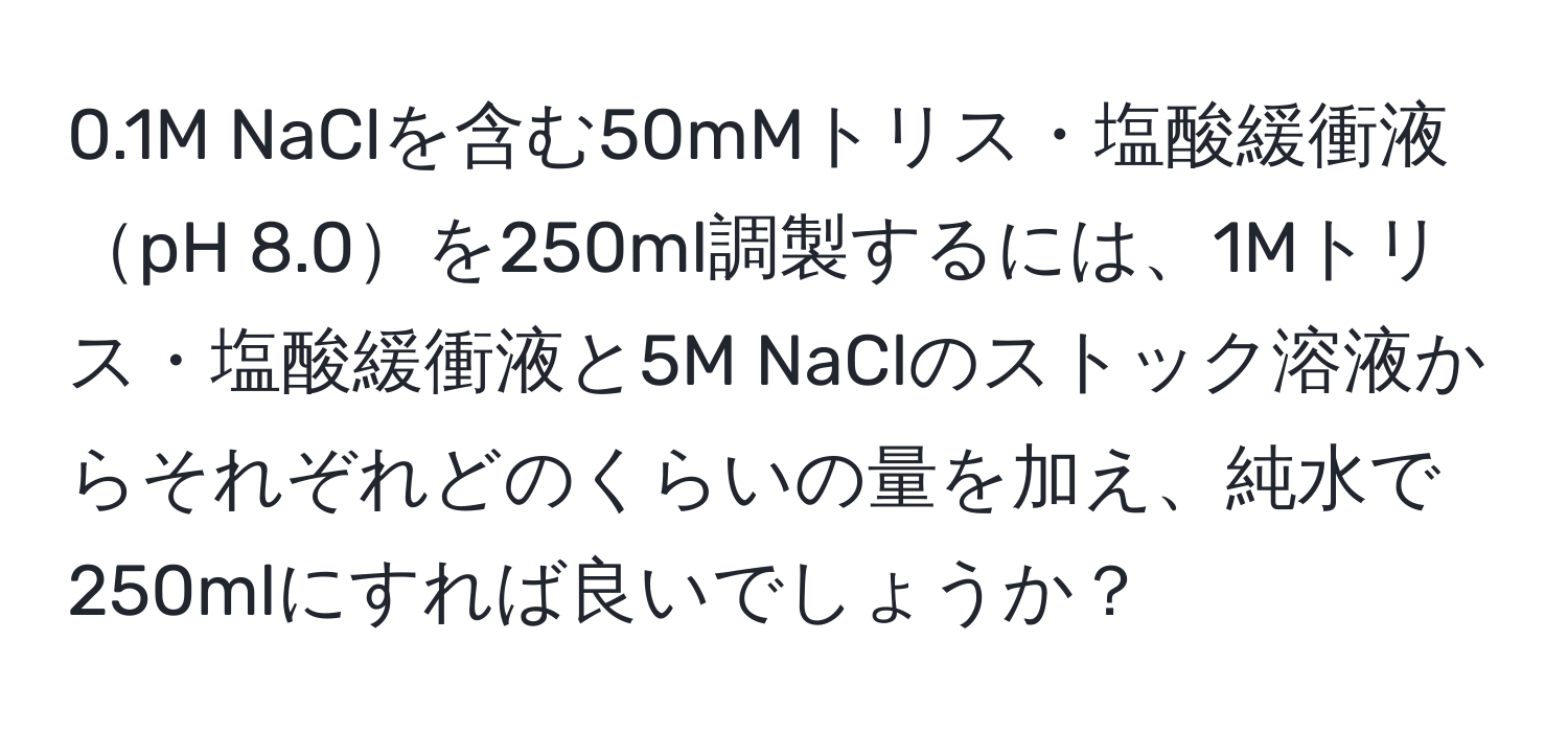 0.1M NaClを含む50mMトリス・塩酸緩衝液pH 8.0を250ml調製するには、1Mトリス・塩酸緩衝液と5M NaClのストック溶液からそれぞれどのくらいの量を加え、純水で250mlにすれば良いでしょうか？