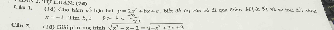 Hăn 2. Tự Luận: (7ª) 
Câu 1. (1đ) Cho hàm số bậc hai y=2x^2+bx+c , biết đồ thị của nó đi qua điểm M(0;5) và có trục đối xứng
x=-1. Tìm b, c
Câu 2. (1đ) Giải phương trình sqrt(x^2-x-2)=sqrt(-x^2+2x+3)