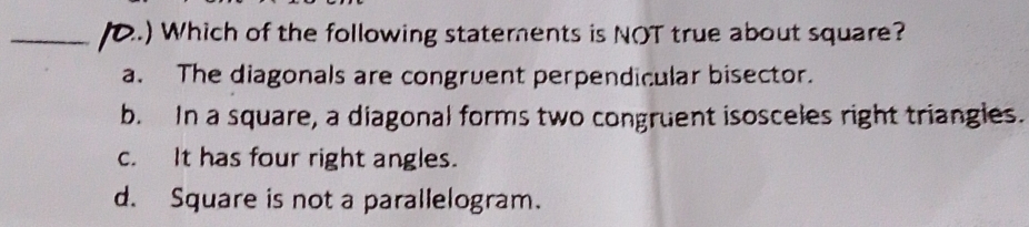 ) Which of the following staterents is NOT true about square?
a. The diagonals are congruent perpendicular bisector.
b. In a square, a diagonal forms two congruent isosceles right triangles.
c. It has four right angles.
d. Square is not a parallelogram.