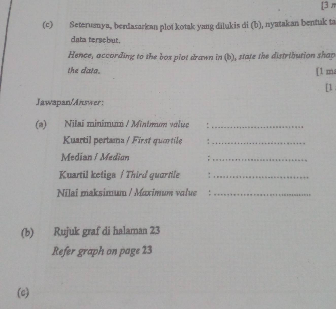 [3 π 
(c) Seterusnya, berdasarkan plot kotak yang dilukis di (b), nyatakan bentuk ta 
data tersebut. 
Hence, according to the box plot drawn in (b), state the distribution shap 
the data. [1 ma 
[1 
Jawapan/Answer: 
(a) Nilai minimum / Minimum value :_ 
Kuartil pertama / First quartile_ 
Median / Median :_ 
Kuartil ketiga / Third quartile_ 
Nilai maksimum / Maximum value €：_ 
(b) Rujuk graf di halaman 23 
Refer graph on page 23 
(c)