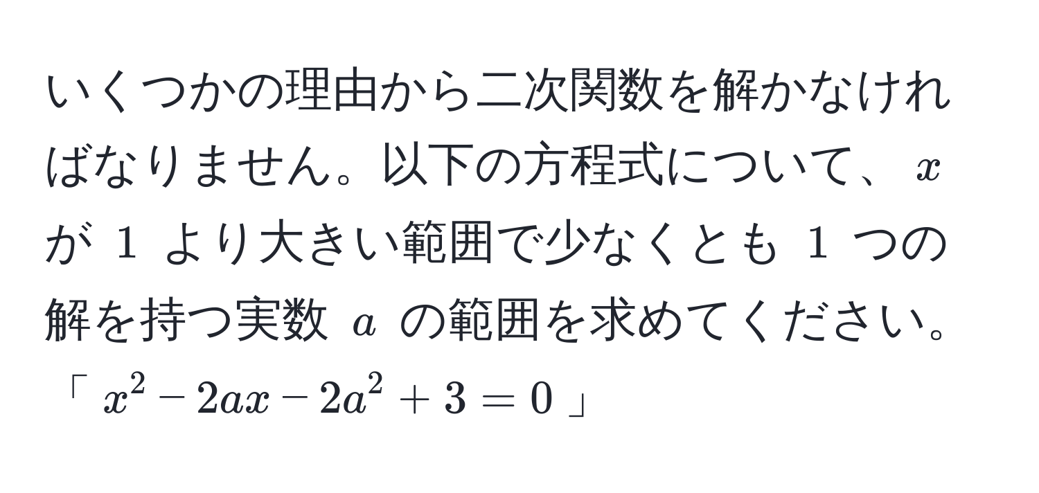 いくつかの理由から二次関数を解かなければなりません。以下の方程式について、$x$ が $1$ より大きい範囲で少なくとも $1$ つの解を持つ実数 $a$ の範囲を求めてください。
「$x^2 - 2ax - 2a^2 + 3 = 0$」