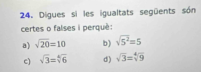 Digues si les igualtats següents són 
certes o falses i perquè: 
a) sqrt(20)=10 b) sqrt(5^2)=5
c) sqrt(3)=sqrt[4](6) d) sqrt(3)=sqrt[4](9)