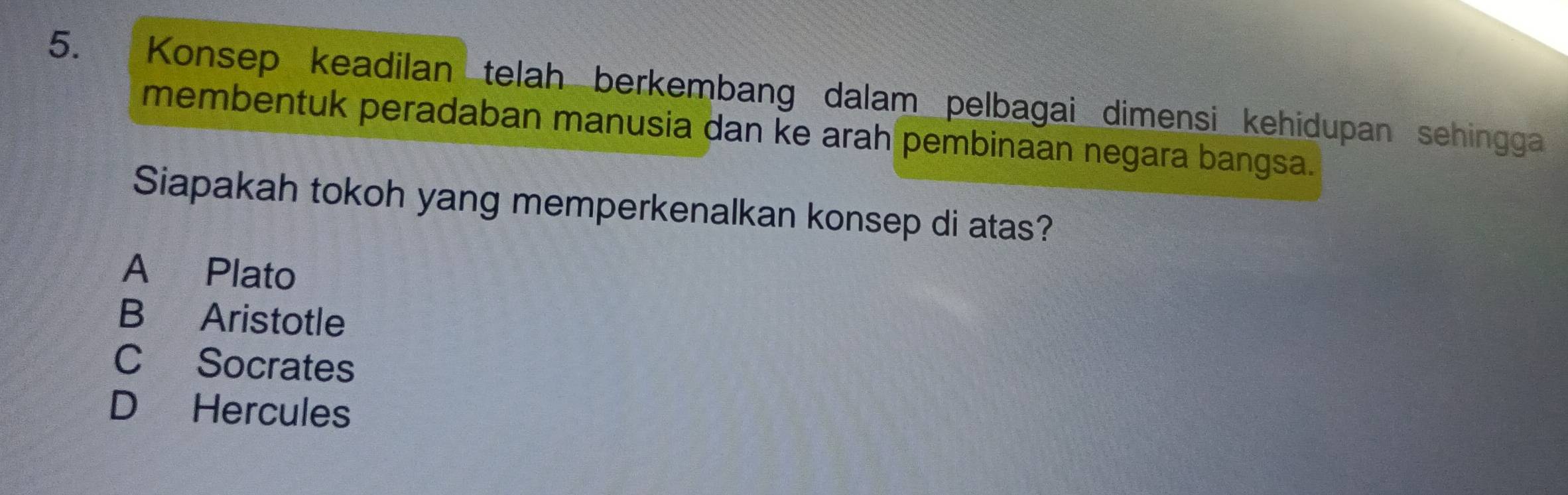 Konsep keadilan telah berkembang dalam pelbagai dimensi kehidupan sehingga
membentuk peradaban manusia dan ke arah pembinaan negara bangsa.
Siapakah tokoh yang memperkenalkan konsep di atas?
A Plato
B Aristotle
C Socrates
D Hercules