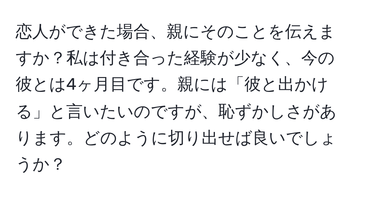 恋人ができた場合、親にそのことを伝えますか？私は付き合った経験が少なく、今の彼とは4ヶ月目です。親には「彼と出かける」と言いたいのですが、恥ずかしさがあります。どのように切り出せば良いでしょうか？