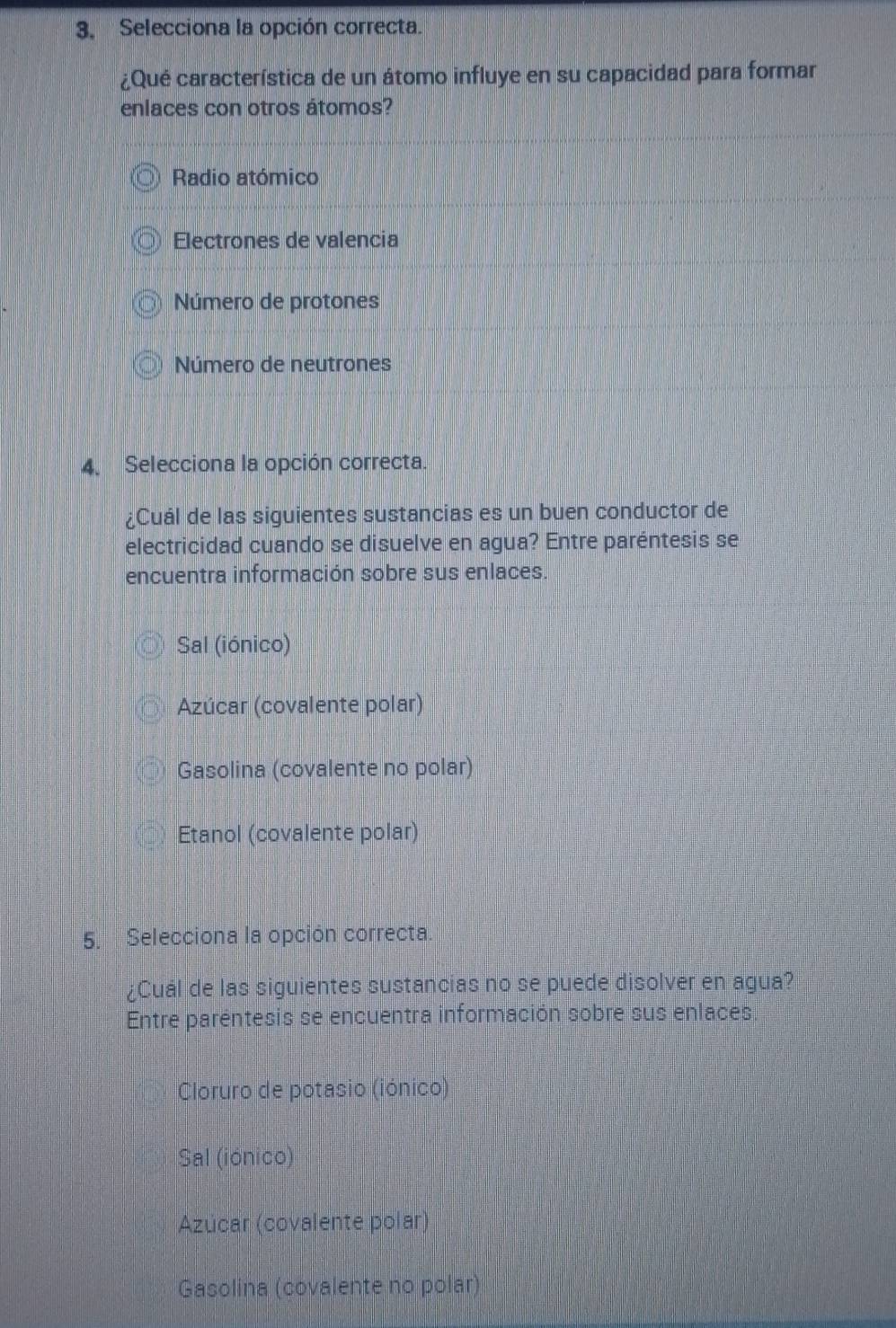 Selecciona la opción correcta.
¿Qué característica de un átomo influye en su capacidad para formar
enlaces con otros átomos?
Radio atómico
Electrones de valencia
Número de protones
Número de neutrones
4. Selecciona la opción correcta.
¿Cuál de las siguientes sustancias es un buen conductor de
electricidad cuando se disuelve en agua? Entre paréntesis se
encuentra información sobre sus enlaces.
Sal (iónico)
Azúcar (covalente polar)
Gasolina (covalente no polar)
Etanol (covalente polar)
5. Selecciona la opción correcta
¿Cuál de las siguientes sustancias no se puede disolver en agua?
Entre paréntesis se encuentra información sobre sus enlaces
Cloruro de potasio (iónico)
Sal (iónico)
Azúcar (covalente polar)
Gasolina (covalente no polar)