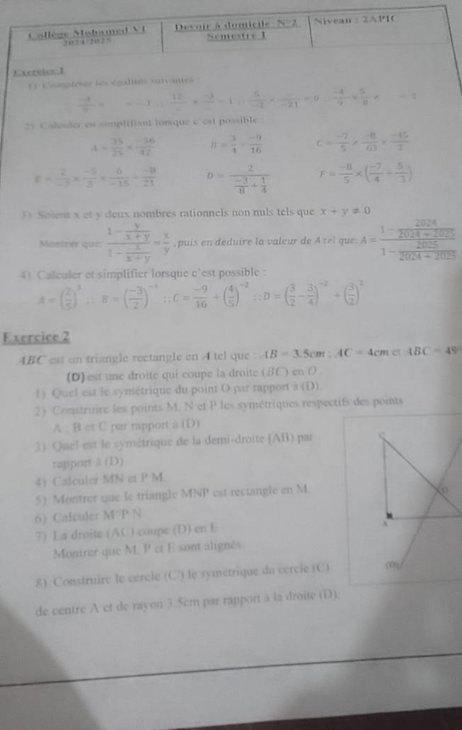 Complèser les égalité
 (-1)/7 = =-1: 12/-1 □ * frac -3-3 (-5)/-2 * frac -21=0= (-4)/9 *  5/8 * ..
2) Calesder es simplifiant lorsque c' cat possible
A= 35/25 *  (-56)/42  n= 3/4 - (-9)/16  c= (-7)/5 *  (-8)/63 *  (-45)/2 
c= 2/-7 *  (-5)/3 *  6/-15 - (-8)/21  D=frac 2 (-3)/8 + 1/4  F= (-8)/5 * ( (-7)/4 + 5/3 )
3) Soient x et y deux nombres rationnels non nuls tels que x+y!= 0
Mostrer que: frac 1- y/x+y 1- x/x+y = x/y  , puis en deduire la valeur de A tel que: A=frac 1- 2024/2024+2025 1- 2025/2024+2025 
4) Calculer et simplifier lorsque c'est possible:
A=( 2/5 )^3∴ B=( (-3)/2 )^-4;C= (-9)/16 +( 4/5 )^-2;;D=( 3/2 - 3/4 )^-2+( 3/2 )^2
Exercice 2
ABC est un triangle rectangle en A tel que : AB=3.5cm;AC=4cm
(D) est une droite qui coupe la droite (BC) en O
1) Quel est le symétrique du point O par rapport à (D)
2) Construire les points M. N et P les symétriques respectifs des points
A : B et C par rapport à (D)
3) Quel est le symétrique de la demi-droite (AB) par ς
rapport à (D)
4) Calculer MN et P M.
5) Montrer que le triangle MNP est rectangle en M
6) Calculer M^(wedge)PN
7) La droite (AC) coupe (D) en E
Montrer que M, P et E sont alignés.
8) Construirc le cercle (C') le symétrique du ccrcle (C) (0)
de centre A et de rayon 3.5cm par rapport à la droite (D).