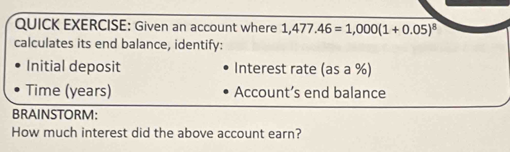 QUICK EXERCISE: Given an account where 1,477.46=1,000(1+0.05)^8
calculates its end balance, identify: 
Initial deposit Interest rate (as a %) 
Time (years) Account’s end balance 
BRAINSTORM: 
How much interest did the above account earn?