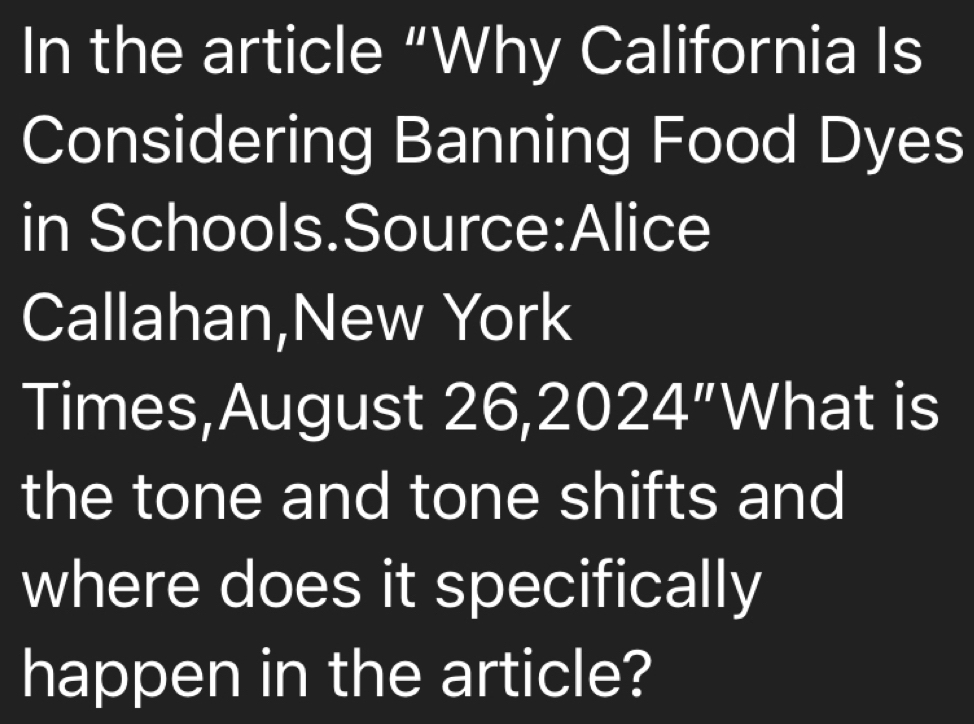 In the article “Why California Is 
Considering Banning Food Dyes 
in Schools.Source:Alice 
Callahan,New York 
Times,August 26, 2024 ”What is 
the tone and tone shifts and 
where does it specifically 
happen in the article?