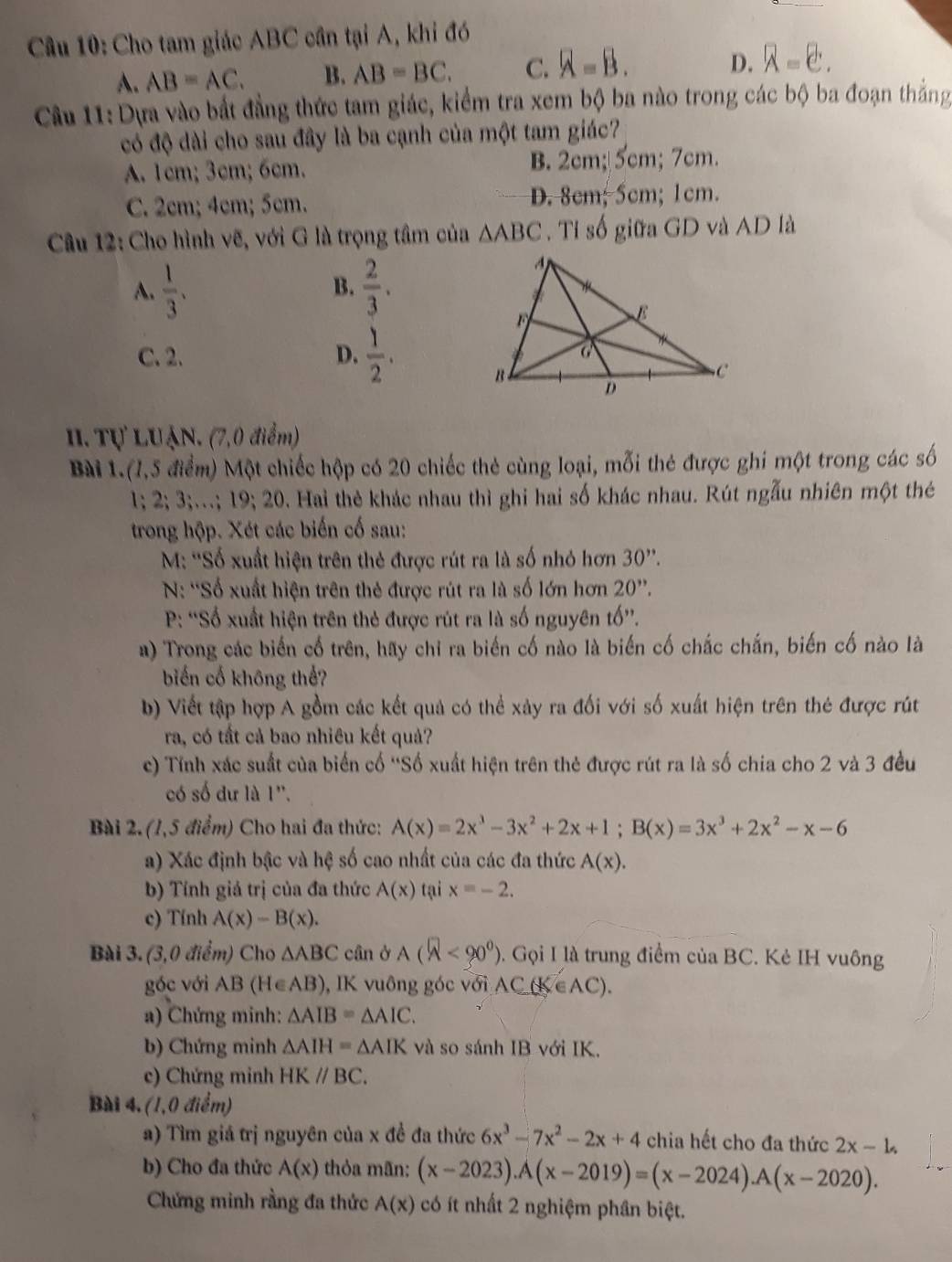 Cho tam giác ABC cần tại A, khi đó
A. AB=AC. B. AB=BC. C. overline A=B.
D. overline A=overline e.
Câu 11:Dựa vào bắt đẳng thức tam giác, kiểm tra xem bộ ba nào trong các bộ ba đoạn thắng
có độ dài cho sau đây là ba cạnh của một tam giác?
A. 1cm; 3cm; 6cm. B. 2cm; 5cm; 7cm.
C. 2cm; 4cm; 5cm. D. 8cm; 5cm; 1cm.
Câu 12: Cho hình vẽ, với G là trọng tâm của △ ABC. Tỉ số giữa GD và AD là
A.  1/3 .  2/3 .
B.
C. 2. D.  1/2 .
III. Tự LUẠN. (7,0 điểm)
Bài 1.(7,5 điểm) Một chiếc hộp có 20 chiếc thẻ cùng loại, mỗi thẻ được ghi một trong các số
1;2;3;...;19;20 0. Hai thẻ khác nhau thì ghi hai số khác nhau. Rút ngẫu nhiên một thẻ
trong hộp. Xét các biến cố sau:
M: ''Số xuất hiện trên thẻ được rút ra là số nhỏ hơn 30''.
N: ''Số xuất hiện trên thẻ được rút ra là số lớn hơn 20''.
P: “Số xuất hiện trên thẻ được rút ra là số nguyên tố”.
a) Trong các biến cố trên, hay chỉ ra biến cố nào là biến cố chắc chắn, biến cố nào là
biến cổ không thể?
b) Viết tập hợp A gồm các kết quả có thể xảy ra đối với số xuất hiện trên thẻ được rút
ra, có tất cả bao nhiêu kết quả?
c) Tính xác suất của biển cố ''Số xuất hiện trên thẻ được rút ra là số chia cho 2 và 3 đều
có số dư là 1''.
Bài 2. (1,5 điểm) Cho hai đa thức: A(x)=2x^3-3x^2+2x+1;B(x)=3x^3+2x^2-x-6
a) Xác định bậc và hệ số cao nhất của các đa thức A(x).
b) Tính giả trị của đa thức A(x) tại x=-2.
c) Tính A(x)-B(x).
Bài 3. (3,0 điểm) Cho △ ABC cân ở A(widehat A<90°) ). Gọi I là trung điểm của BC. Kẻ IH vuông
góc với AB (H∈A B ), IK vuông góc với AC(K∈ AC).
a) Chứng minh: △ AIB=△ AIC.
b) Chứng minh △ AIH=△ AIK và so sánh IB với IK.
c) Chứng minh HKparallel BC.
Bài 4. (1,0 điểm)
a) Tìm giá trị nguyên của x đề đa thức 6x^3-7x^2-2x+4 chia hết cho đa thức 2x-1.
b) Cho đa thức A(x) thỏa mãn: (x-2023).A(x-2019)=(x-2024).A(x-2020).
Chứng minh rằng đa thức A(x) có ít nhất 2 nghiệm phân biệt.