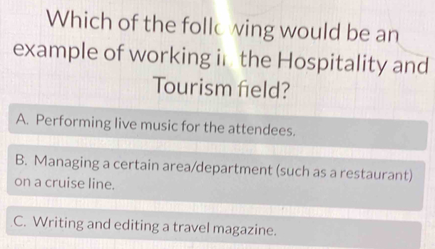 Which of the follo wing would be an
example of working in the Hospitality and
Tourism field?
A. Performing live music for the attendees.
B. Managing a certain area/department (such as a restaurant)
on a cruise line.
C. Writing and editing a travel magazine.