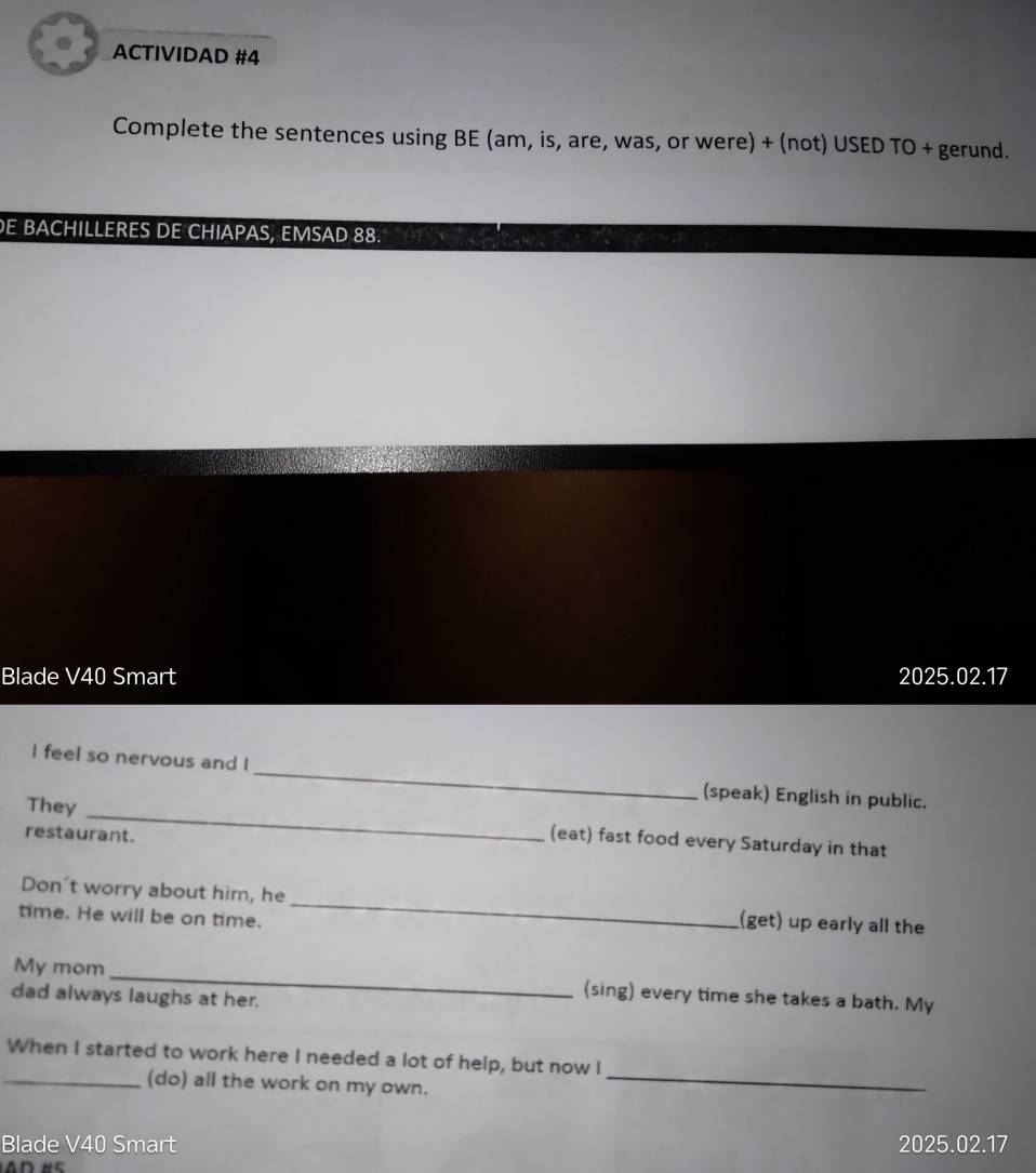 ACTIVIDAD #4 
Complete the sentences using BE (am, is, are, was, or were) + (not) USED TO + gerund. 
E BACHILLERES DE CHIAPAS, EMSAD 88. 
Blade V40 Smart 2025.02.17 
_ 
I feel so nervous and I _(speak) English in public. 
They 
restaurant. 
(eat) fast food every Saturday in that 
Don't worry about him, he _(get) up early all the 
time. He will be on time. 
My mom _(sing) every time she takes a bath. My 
dad always laughs at her. 
When I started to work here I needed a lot of help, but now I 
_(do) all the work on my own._ 
Blade V40 Smart 2025.02.17