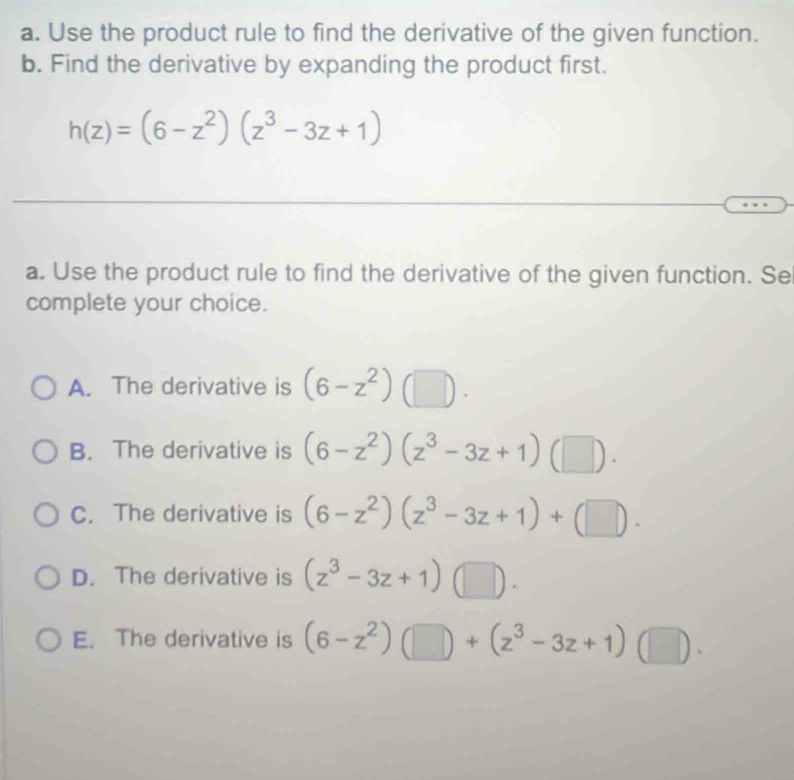 Use the product rule to find the derivative of the given function.
b. Find the derivative by expanding the product first.
h(z)=(6-z^2)(z^3-3z+1)
a. Use the product rule to find the derivative of the given function. Se
complete your choice.
A. The derivative is (6-z^2)(□ ).
B. The derivative is (6-z^2)(z^3-3z+1)(□ ).
C. The derivative is (6-z^2)(z^3-3z+1)+(□ ).
D. The derivative is (z^3-3z+1)(□ ).
E. The derivative is (6-z^2)(□ )+(z^3-3z+1)(□ ).