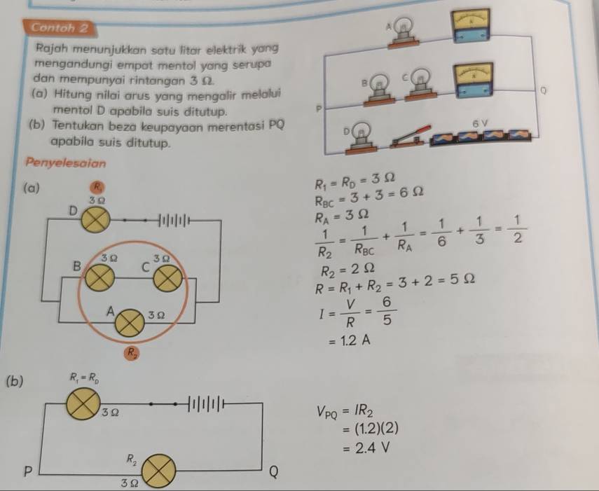 Contoh 2
Rajah menunjukkan satu litar elektrik yang
mengandungi empat mentol yang serupa
dan mempunyai rintangan 3 Ω. 
(a) Hitung nilai arus yang mengalir melalui
mentol D apabila suis ditutup.
(b) Tentukan beza keupayaan merentasi PQ 
apabila suis ditutup.
Penyelesaian
R_1=R_D=3Omega
R_BC=3+3=6Omega
R_A=3Omega
frac 1R_2=frac 1R_BC+frac 1R_A= 1/6 + 1/3 = 1/2 
R_2=2Omega
R=R_1+R_2=3+2=5Omega
I= V/R = 6/5 
=1.2A
(b)
V_PQ=IR_2
=(1.2)(2)
=2.4V