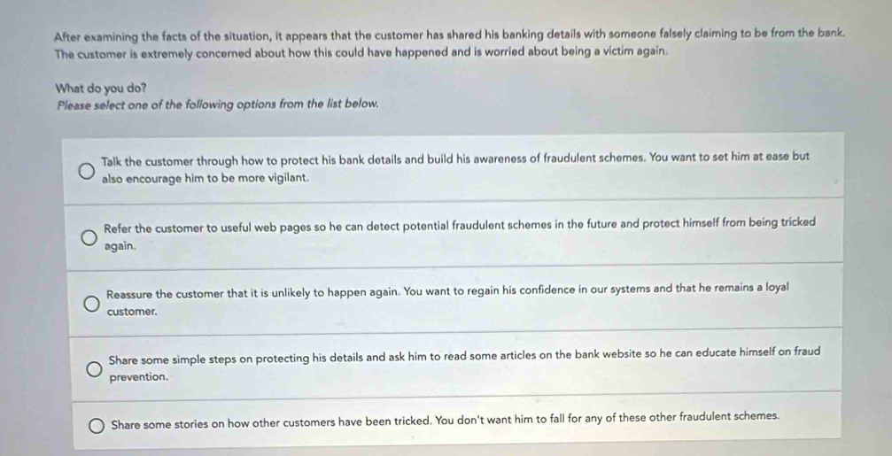 After examining the facts of the situation, it appears that the customer has shared his banking details with someone falsely claiming to be from the bank.
The customer is extremely concerned about how this could have happened and is worried about being a victim again.
What do you do?
Please select one of the following options from the list below.
Talk the customer through how to protect his bank details and build his awareness of fraudulent schemes. You want to set him at ease but
also encourage him to be more vigilant.
Refer the customer to useful web pages so he can detect potential fraudulent schemes in the future and protect himself from being tricked
again.
Reassure the customer that it is unlikely to happen again. You want to regain his confidence in our systems and that he remains a loyal
customer.
Share some simple steps on protecting his details and ask him to read some articles on the bank website so he can educate himself on fraud
prevention.
Share some stories on how other customers have been tricked. You don't want him to fall for any of these other fraudulent schemes.