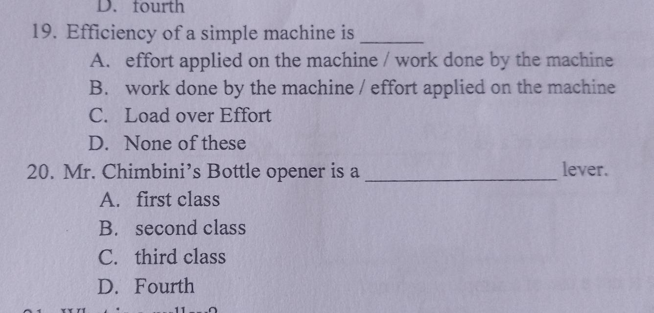 D. fourth
19. Efficiency of a simple machine is_
A. effort applied on the machine / work done by the machine
B. work done by the machine / effort applied on the machine
C. Load over Effort
D. None of these
20. Mr. Chimbini’s Bottle opener is a _lever.
A. first class
B. second class
C. third class
D. Fourth