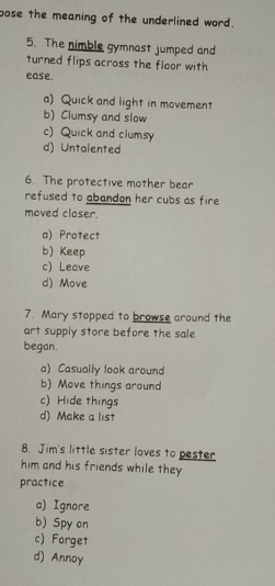 pose the meaning of the underlined word.
5. The nimble gymnast jumped and
turned flips across the floor with
ease.
a) Quick and light in movement
b) Clumsy and slow
c) Quick and clumsy
d) Untalented
6. The protective mother bear
refused to abandon her cubs as fire 
moved closer.
a) Protect
b)Keep
c) Leave
d) Move
7. Mary stopped to browse around the
art supply store before the sale
began.
a) Casually look around
b) Move things around
c) Hide things
d) Make a list
8. Jim's little sister loves to pester
him and his friends while they
practice
a) Ignore
b) Spy on
c) Forget
d) Annoy