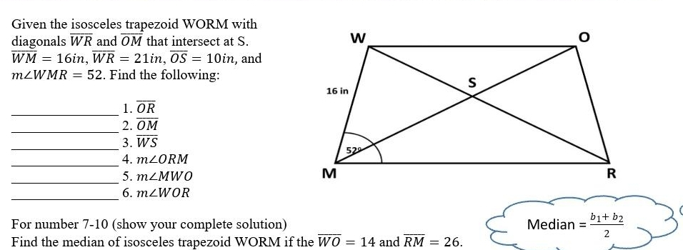 Given the isosceles trapezoid WORM with
diagonals overline WR and overline OM that intersect at S.
overline WM=16in,overline WR=21in,overline OS=10in , and
m∠ WMR=52. Find the following:
_1. overline OR
_
2. overline OM
_3. overline WS
_4. m∠ ORM
_
5. m∠ MWO
_6. m∠ WOR
For number 7-10 (show your complete solution) Median =frac b_1+b_22
Find the median of isosceles trapezoid WORM if the overline WO=14 and overline RM=26.