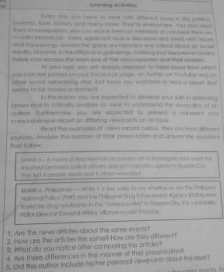 1e 
Leaming Activities 
Every day you have to deal with different issues in life, politics, 
business, lave, saciety and many more. They're everywhere. You can read 
them in newspapers, you can watch them on television or can hear them on 
a radio broadcast. Every significant issue is discussed and dealt with, Issues 
and happenings around the globe are reported and talked about on social 
media, at home, in the office or in gatherings. Nothing that happens in society 
today can escape the keen-eye of the news reporters and their readers. 
At your age, you are already exposed to these issues from which 
you can see posted on your Facebook page, on Twitter, on YouTube and on 
other social networking sites, but have you watched or read a report that 
seems to be biased or slanted? 
In this tesson, you are expected to develop your skills in detecting 
biases and to critically analyze an issue to understand the viewpoints of an 
author. Furthermore, you are expected to present a coherent and 
comprehensive report on differing viewpoints on an issue. 
Read the examples of news reports below. They are from different 
sources. Analyze the manner of their presentation and answer the questions 
that follow. 
MANILA - A House of Representatives panell is set to investigate next week the 
shootout between police officers and anti-narcotics agents in Quezon City 
that left 4 people dead and 4 others wounded. 
MANILA. Philippines — While it is too early to say whether or not the Philippine 
National Police (PNP) and the Philippine Drug Enforcement Agency (PDEA) were 
toyed by drug syndicates in the ''misencounter'' in Quezon City, it is a possibility. 
PDEA Director General Wilkins Villanueva said Thursday. 
1. Are the news articles about the same events? 
2. How are the articles the same? How are they different? 
3. What do you notice after comparing the articies? 
4. Are there differences in the manner of their presentation? 
5. Did the author include his/her personal viewpoints about the issue?