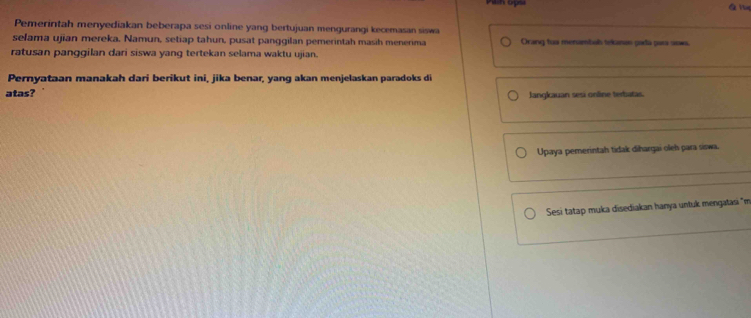 Pemerintah menyediakan beberapa sesi online yang bertujuan mengurangi kecemasan siswa 
selama ujian mereka. Namun, setiap tahun, pusat panggilan pemerintah masih menerima Orang tua menambals tekanen pada par sows 
ratusan panggilan dari siswa yang tertekan selama waktu ujian. 
Pernyataan manakah dari berikut ini, jika benar, yang akan menjelaskan paradoks di 
atas? Jangkauan sesí online terbatas. 
Upaya pemerintah tidak dihargai oleh para siswa. 
Sesi tatap muka disediakan hanya untuk mengatasi "m