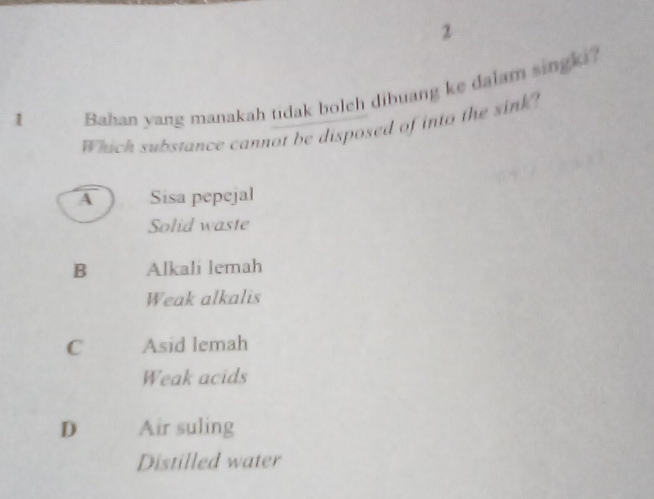 2
1
Bahan yang manakah tidak bolch dibuang ke dalam singki?
Which substance cannot be disposed of into the sink?
A Sisa pepejal
Solid waste
B Alkali lemah
Weak alkalis
C Asid lemah
Weak acids
D Air suling
Distilled water