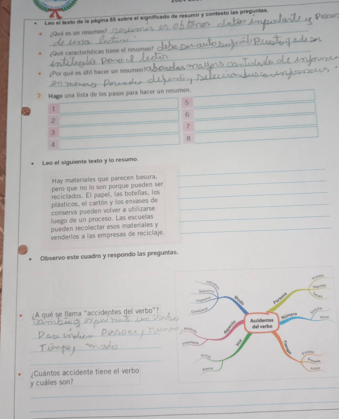 Leo el texto de la página 85 sobre el significado de resumir y contesto las preguntas. 
_ 
_ 
¿Qué es un resumen? 
_ 
_ 
¿Qué características tiene el resumen?_ 
_ 
_ 
_ 
_ 
¿Por qué es útil hacer un resumen?C 
_ 
_ 
_ 
7. Hago una lista de los pasos para hacer un resumen.
5
a 1
6
2
7
3
8
4 
Leo el siguiente texto y lo resumo. 
Hay materiales que parecen basura,_ 
_ 
pero que no lo son porque pueden ser 
reciclados. El papel, las botellas, los_ 
plásticos, el cartón y los envases de_ 
conserva pueden volver a utilizarse 
luego de un proceso. Las escuelas 
_ 
pueden recolectar esos materiales y_ 
venderlos a las empresas de reciclaje. 
Observo este cuadro y respondo las preguntas. 
¿A qué se llama “accidentes del verbo”? 
_ 
_ 
_ 
_ 
¿Cuántos accidente tiene el verbo 
_ 
y cuáles son?_ 
_