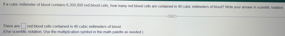 If a cubic millimeter of blood contains 6,300,000 red blood cells, how many red blood cells are contained in 40 cubic millimeters of blood? Write your answer in scientific notation. 
There are □ red blood cells contained in 40 cubic millimeters of blood. 
(Use scientific notation. Use the multiplication symbol in the math palette as needed.)